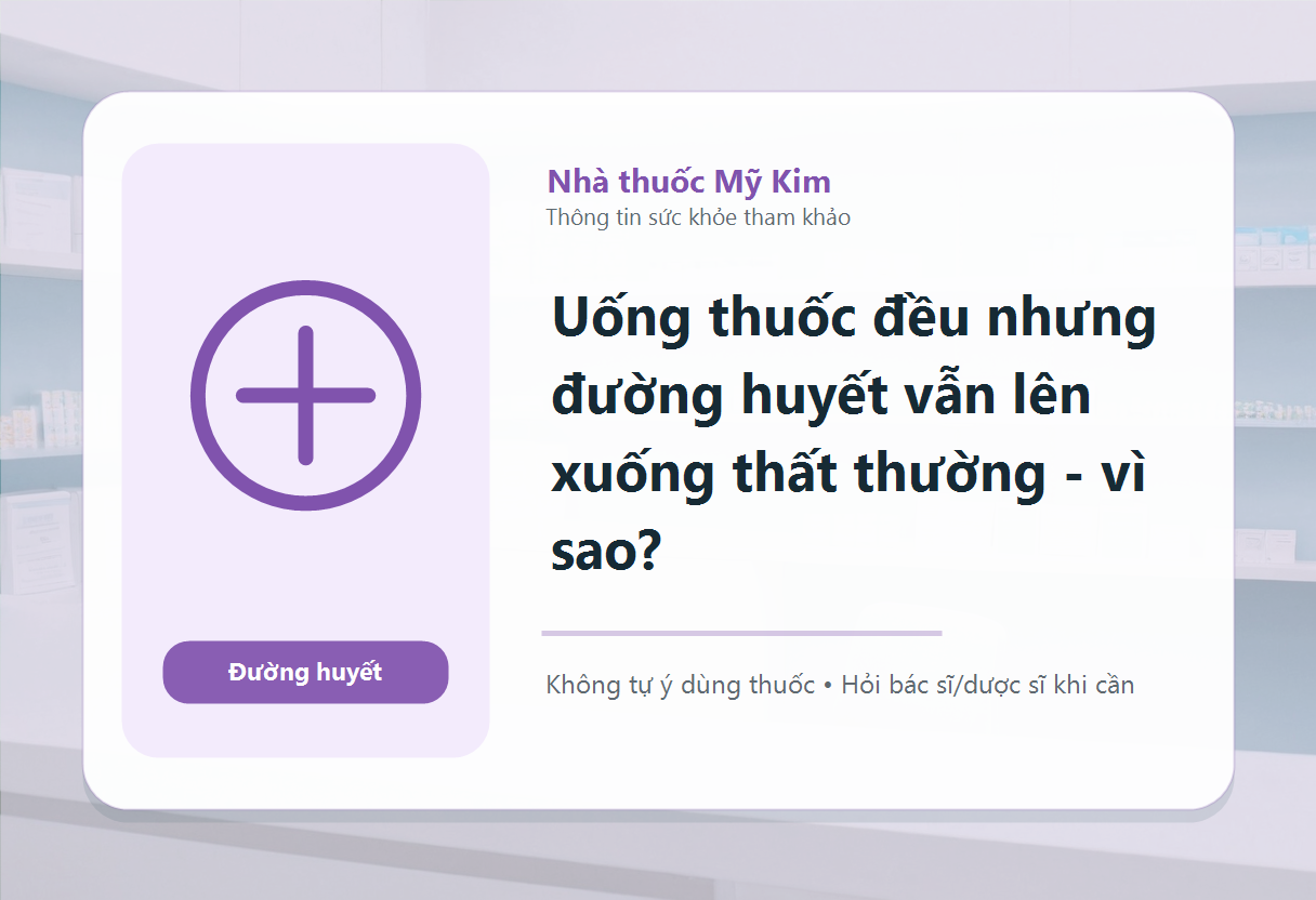 Uống thuốc đều nhưng đường huyết vẫn lên xuống thất thường - vì sao?